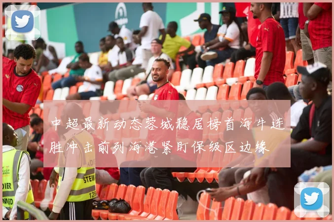 中超最新动态蓉城稳居榜首海牛连胜冲击前列海港紧盯保级区边缘