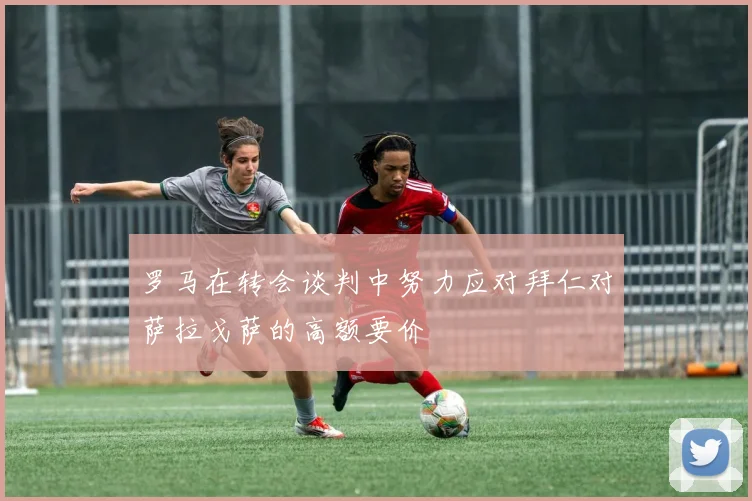 罗马在转会谈判中努力应对拜仁对萨拉戈萨的高额要价