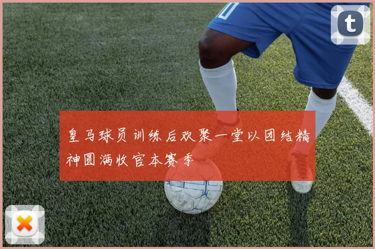 皇马球员训练后欢聚一堂以团结精神圆满收官本赛季