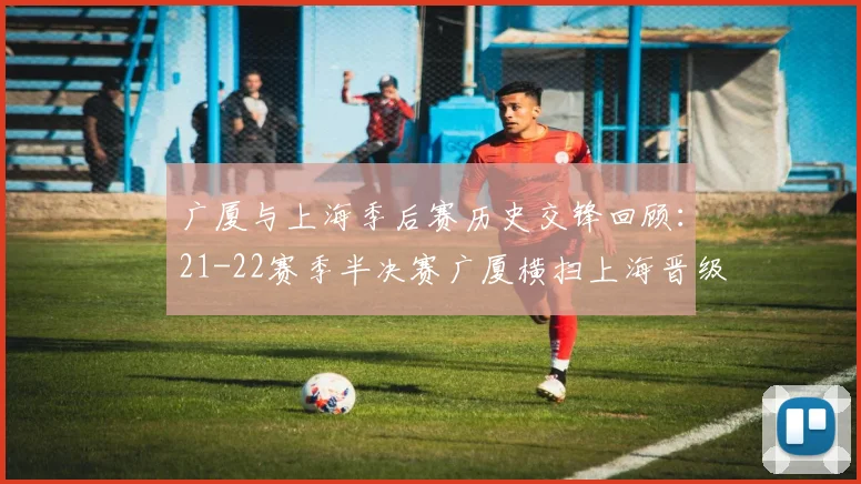 广厦与上海季后赛历史交锋回顾：21-22赛季半决赛广厦横扫上海晋级决赛