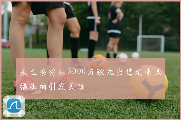 米兰或将以3000万欧元出售尤索夫福法纳引发关注