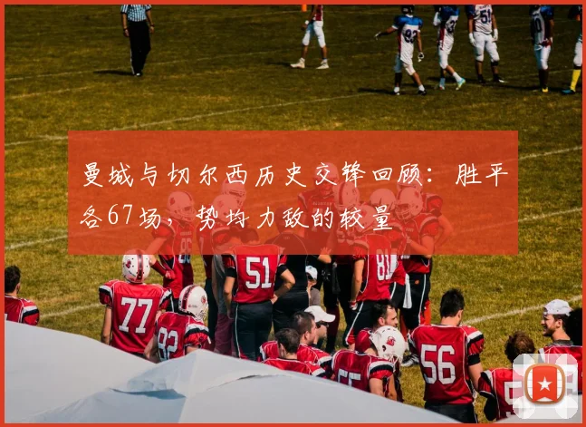 曼城与切尔西历史交锋回顾：胜平各67场，势均力敌的较量