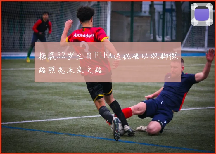 杨晨52岁生日FIFA送祝福以双脚探路照亮未来之路