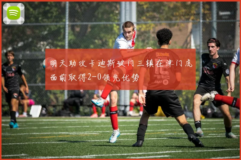 明天助攻卡迪斯破门三镇在津门虎面前取得2-0领先优势