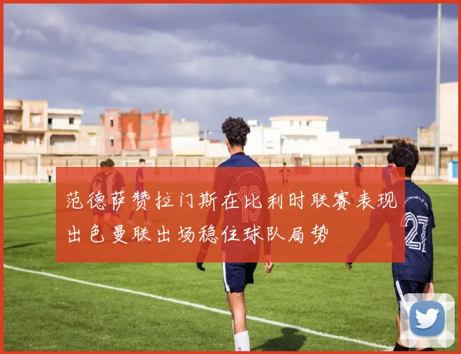 范德萨赞拉门斯在比利时联赛表现出色曼联出场稳住球队局势