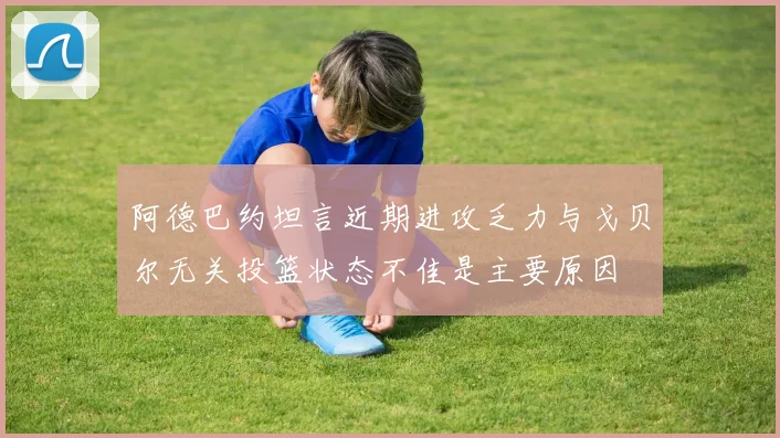阿德巴约坦言近期进攻乏力与戈贝尔无关投篮状态不佳是主要原因