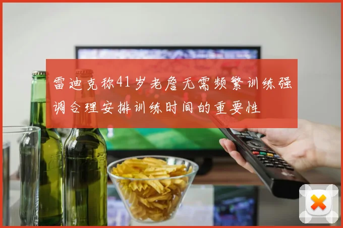 雷迪克称41岁老詹无需频繁训练强调合理安排训练时间的重要性