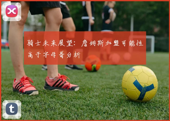 骑士未来展望：詹姆斯加盟可能性高于字母哥分析