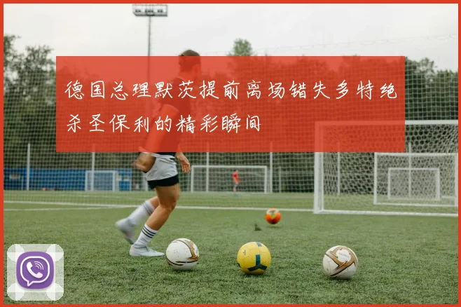 德国总理默茨提前离场错失多特绝杀圣保利的精彩瞬间
