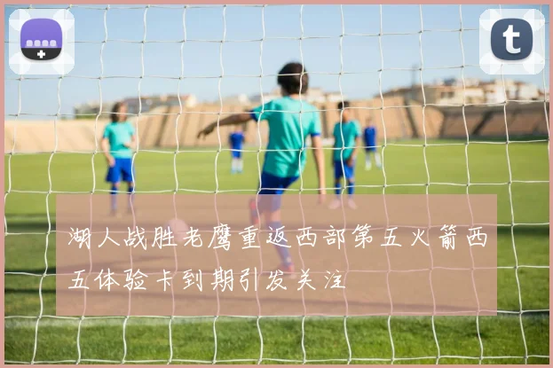 湖人战胜老鹰重返西部第五火箭西五体验卡到期引发关注
