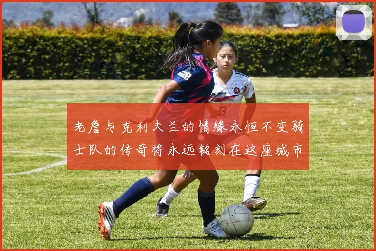老詹与克利夫兰的情缘永恒不变骑士队的传奇将永远铭刻在这座城市