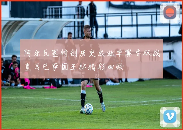 阿尔瓦塞特创历史成就单赛季双战皇马巴萨国王杯精彩回顾