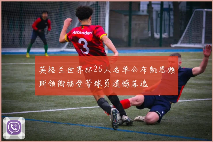 英格兰世界杯26人名单公布凯恩赖斯领衔福登等球员遗憾落选
