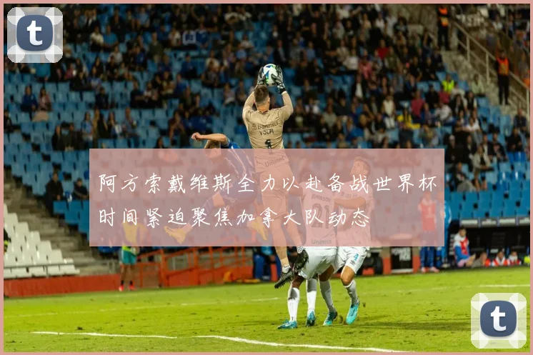 阿方索戴维斯全力以赴备战世界杯时间紧迫聚焦加拿大队动态