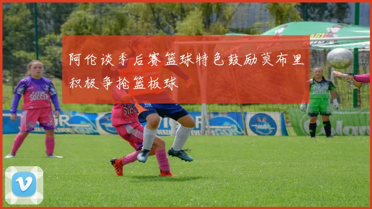 阿伦谈季后赛篮球特色鼓励莫布里积极争抢篮板球