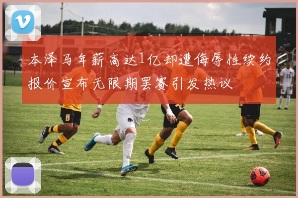 本泽马年薪高达1亿却遭侮辱性续约报价宣布无限期罢赛引发热议
