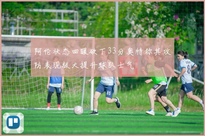 阿伦状态回暖砍下33分奥特称其攻防表现极大提升球队士气