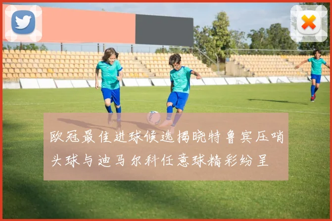 欧冠最佳进球候选揭晓特鲁宾压哨头球与迪马尔科任意球精彩纷呈